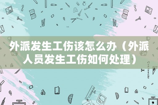 外派發生工傷該怎么辦（外派人員發生工傷如何處理）