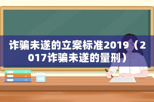 詐騙未遂的立案標準2019（2017詐騙未遂的量刑）