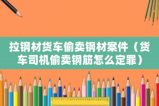 拉鋼材貨車偷賣鋼材案件（貨車司機偷賣鋼筋怎么定罪）