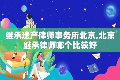 繼承遺產律師事務所北京,北京繼承律師哪個比較好