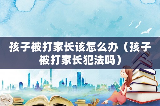 孩子被打家長該怎么辦（孩子被打家長犯法嗎）