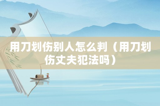 用刀劃傷別人怎么判（用刀劃傷丈夫犯法嗎）