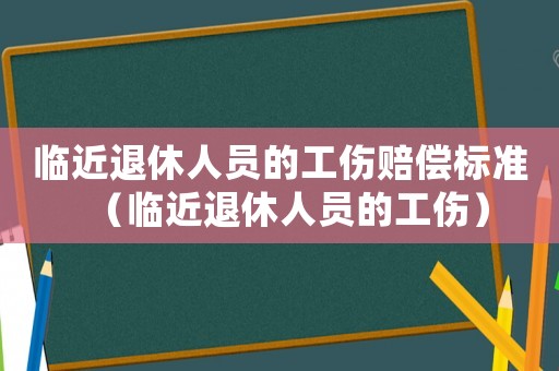 臨近退休人員的工傷賠償標(biāo)準(zhǔn)（臨近退休人員的工傷）