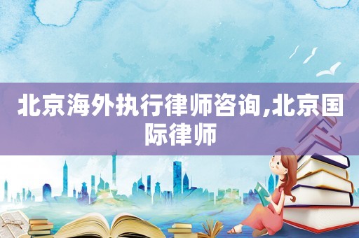 北京海外執行律師咨詢,北京國際律師
