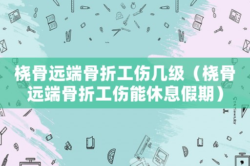 橈骨遠(yuǎn)端骨折工傷幾級（橈骨遠(yuǎn)端骨折工傷能休息假期）