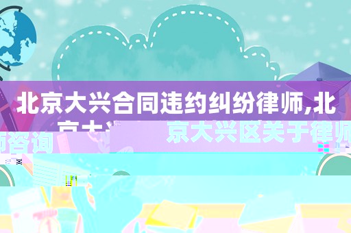 北京大興合同違約糾紛律師,北京大興區關于律師咨詢