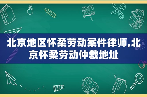北京地區懷柔勞動案件律師,北京懷柔勞動仲裁地址