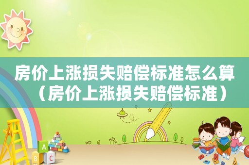 房價上漲損失賠償標(biāo)準(zhǔn)怎么算（房價上漲損失賠償標(biāo)準(zhǔn)）