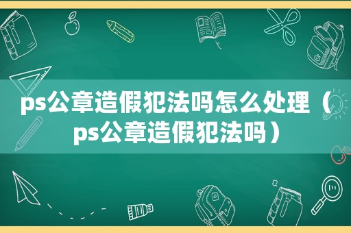 ps公章造假犯法嗎怎么處理（ps公章造假犯法嗎）