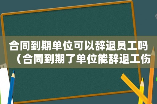 合同到期單位可以辭退員工嗎（合同到期了單位能辭退工傷人員嗎）