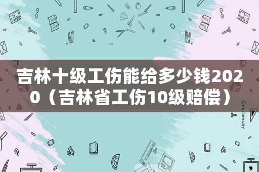 吉林十級工傷能給多少錢2020（吉林省工傷10級賠償）