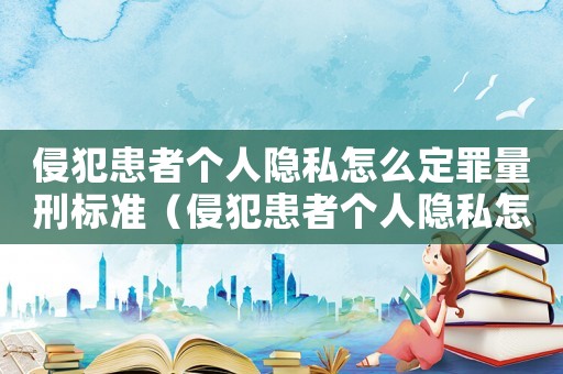 侵犯患者個人隱私怎么定罪量刑標準（侵犯患者個人隱私怎么定罪）