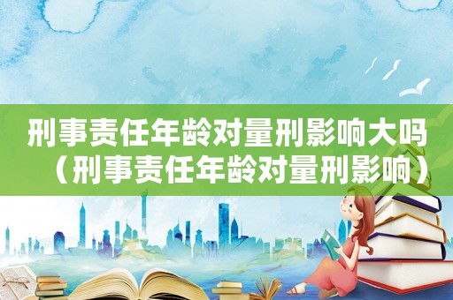 刑事責任年齡對量刑影響大嗎（刑事責任年齡對量刑影響）