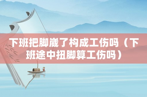 下班把腳崴了構成工傷嗎（下班途中扭腳算工傷嗎）