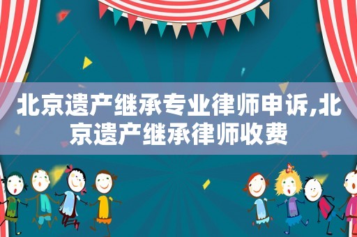 北京遺產繼承專業律師申訴,北京遺產繼承律師收費