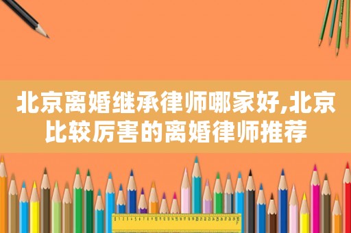 北京離婚繼承律師哪家好,北京比較厲害的離婚律師推薦