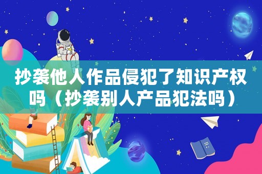 抄襲他人作品侵犯了知識產(chǎn)權(quán)嗎（抄襲別人產(chǎn)品犯法嗎）