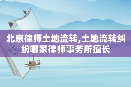 北京律師土地流轉,土地流轉糾紛哪家律師事務所擅長