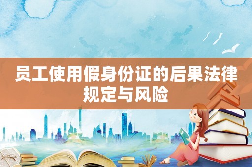 員工使用假身份證的后果法律規定與風險