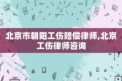 北京市朝陽工傷賠償律師,北京工傷律師咨詢