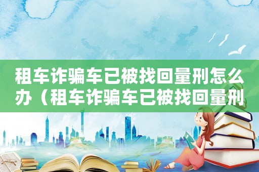 租車詐騙車已被找回量刑怎么辦（租車詐騙車已被找回量刑）
