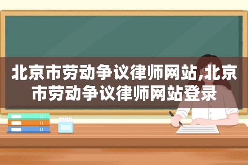 北京市勞動爭議律師網站,北京市勞動爭議律師網站登錄