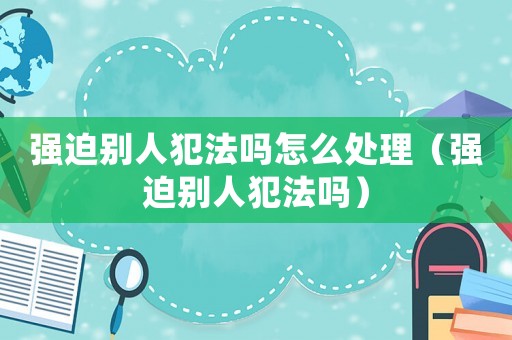 強(qiáng)迫別人犯法嗎怎么處理（強(qiáng)迫別人犯法嗎）