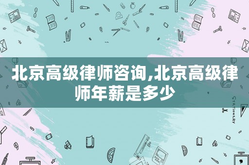 北京高級律師咨詢,北京高級律師年薪是多少