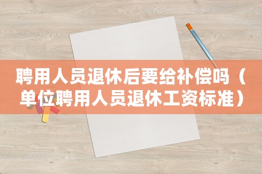 聘用人員退休后要給補償嗎（單位聘用人員退休工資標(biāo)準(zhǔn)）