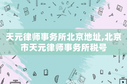 天元律師事務所北京地址,北京市天元律師事務所稅號