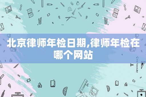 北京律師年檢日期,律師年檢在哪個網站