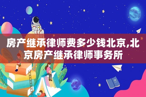 房產繼承律師費多少錢北京,北京房產繼承律師事務所