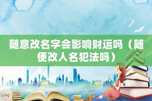 隨意改名字會影響財運嗎（隨便改人名犯法嗎）