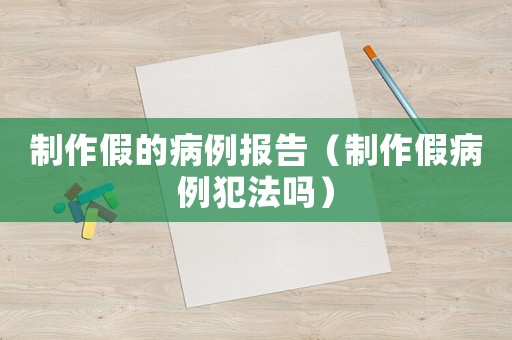 制作假的病例報(bào)告（制作假病例犯法嗎）