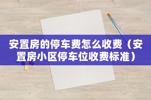 安置房的停車費怎么收費（安置房小區停車位收費標準）