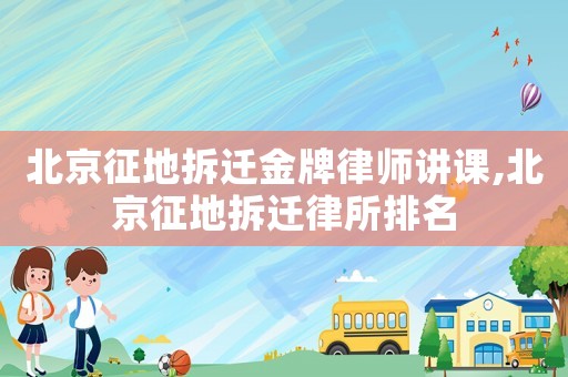 北京征地拆遷金牌律師講課,北京征地拆遷律所排名