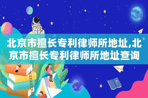 北京市擅長專利律師所地址,北京市擅長專利律師所地址查詢