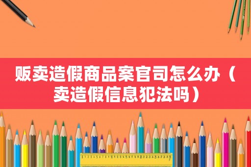 販賣造假商品案官司怎么辦（賣造假信息犯法嗎）
