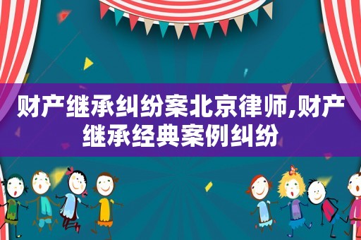 財產繼承糾紛案北京律師,財產繼承經典案例糾紛