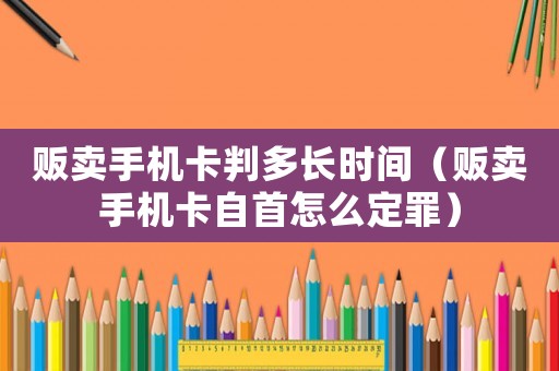 販賣手機卡判多長時間（販賣手機卡自首怎么定罪）