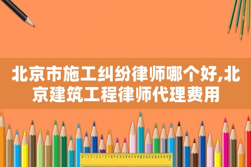 北京市施工糾紛律師哪個好,北京建筑工程律師代理費用