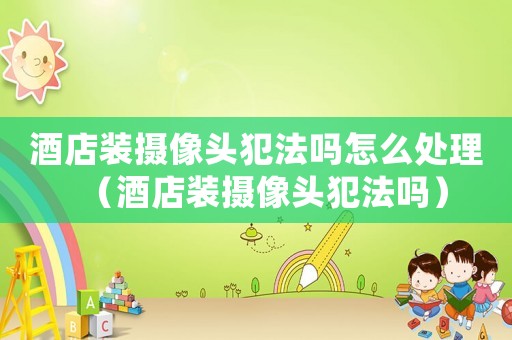 酒店裝攝像頭犯法嗎怎么處理（酒店裝攝像頭犯法嗎）