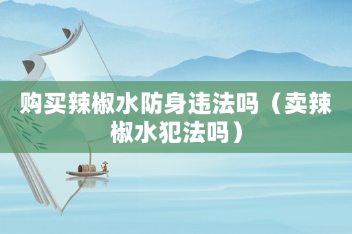 購(gòu)買(mǎi)辣椒水防身違法嗎（賣(mài)辣椒水犯法嗎）