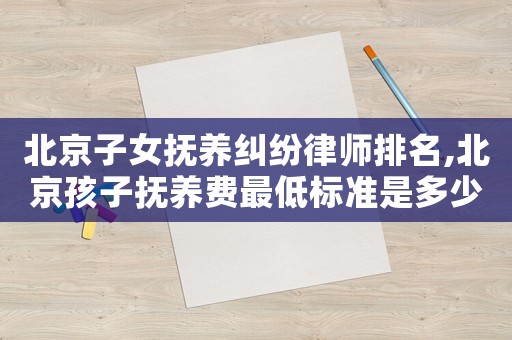 北京子女撫養糾紛律師排名,北京孩子撫養費最低標準是多少