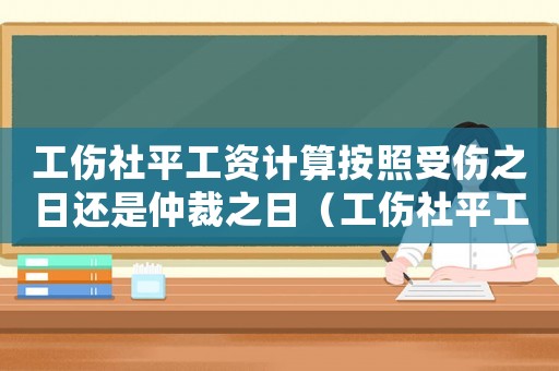 工傷社平工資計算按照受傷之日還是仲裁之日（工傷社平工資計算）