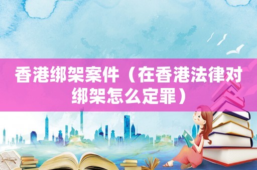 香港綁架案件（在香港法律對綁架怎么定罪）