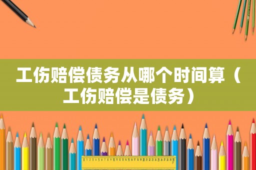 工傷賠償債務(wù)從哪個時間算（工傷賠償是債務(wù)）