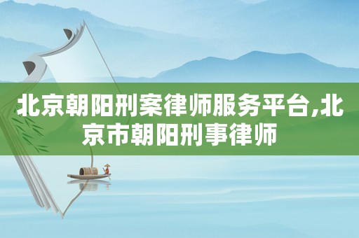 北京朝陽刑案律師服務平臺,北京市朝陽刑事律師