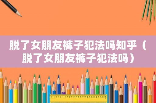 脫了女朋友褲子犯法嗎知乎（脫了女朋友褲子犯法嗎）