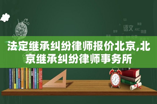 法定繼承糾紛律師報價北京,北京繼承糾紛律師事務所